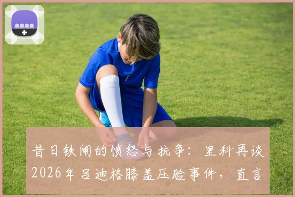 昔日铁闸的愤怒与抗争:里科再谈2026年吕迪格膝盖压脸事件,直言无法原谅的背后原因与心路历程