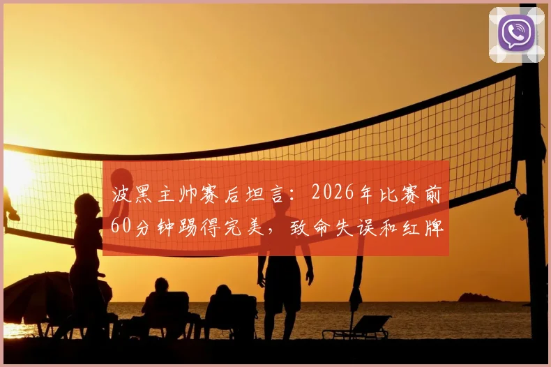 波黑主帅赛后坦言:2026年比赛前60分钟踢得完美,致命失误和红牌导致被逆转