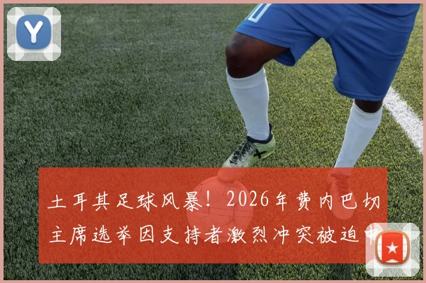土耳其足球风暴！2026年费内巴切主席选举因支持者激烈冲突被迫中止，深度剖析俱乐部治理危机