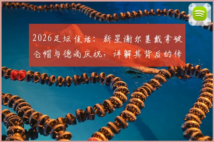 2026足坛佳话：新星谢尔基戴拿破仑帽与德尚庆祝，详解其背后的传承意义与法国队更衣室变化