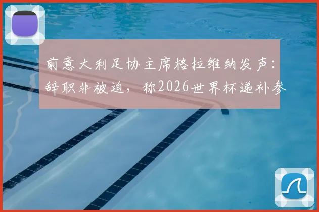 前意大利足协主席格拉维纳发声:辞职非被迫,称2026世界杯递补参赛是可耻行为