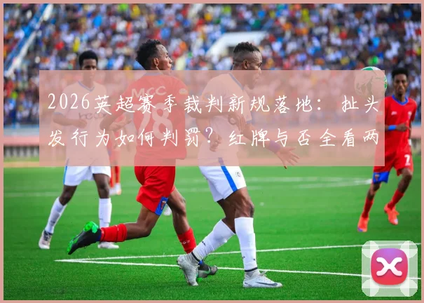 2026英超赛季裁判新规落地:扯头发行为如何判罚?红牌与否全看两大关键要素