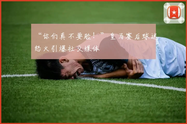 “你们真不要脸!”皇马赛后球迷怒火引爆社交媒体