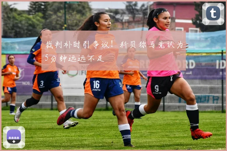裁判补时引争议!科贝称马竞认为5分钟远远不足