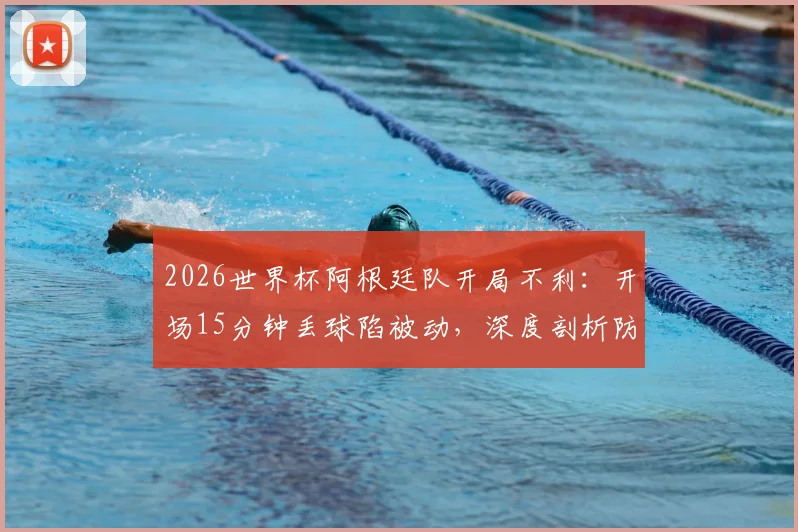 2026世界杯阿根廷队开局不利：开场15分钟丢球陷被动，深度剖析防线漏洞与翻盘可能