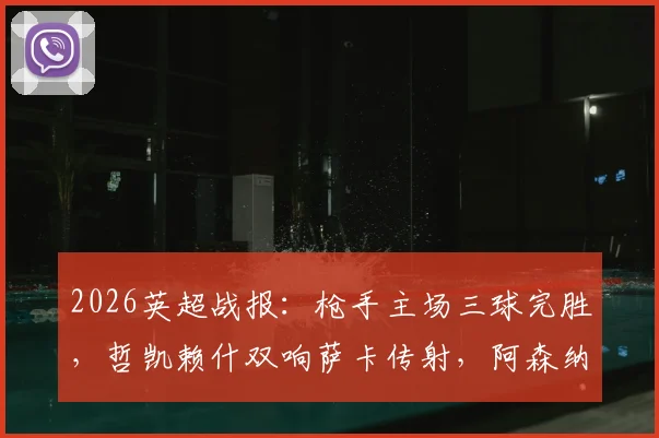 2026英超战报：枪手主场三球完胜，哲凯赖什双响萨卡传射，阿森纳3-0富勒姆全场比赛复盘