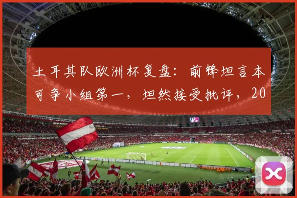 土耳其队欧洲杯复盘：前锋坦言本可争小组第一，坦然接受批评，2026年再出发