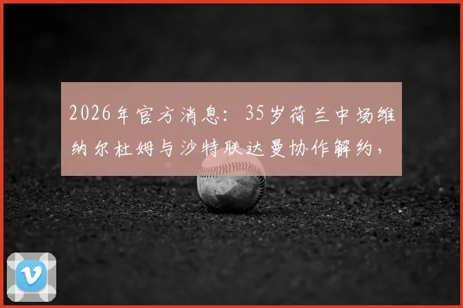 2026年官方消息:35岁荷兰中场维纳尔杜姆与沙特联达曼协作解约,合同到期分道扬镳原因解析