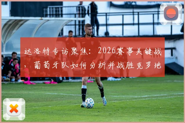 达洛特专访聚焦:2026赛事关键战,葡萄牙队如何分析并战胜克罗地亚晋级下一轮