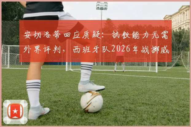 安切洛蒂回应质疑:执教能力无需外界评判,西班牙队2026年战挪威面临巨大挑战
