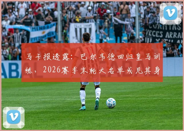 马卡报透露:巴尔韦德回归皇马训练,2026赛季末轮大名单或见其身影
