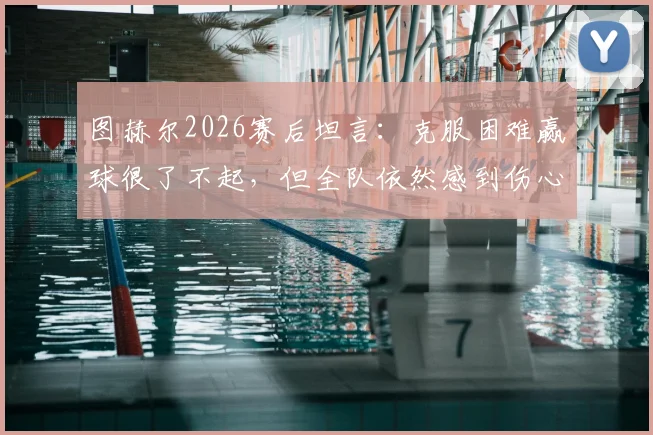 图赫尔2026赛后坦言:克服困难赢球很了不起,但全队依然感到伤心,主帅详解背后原因