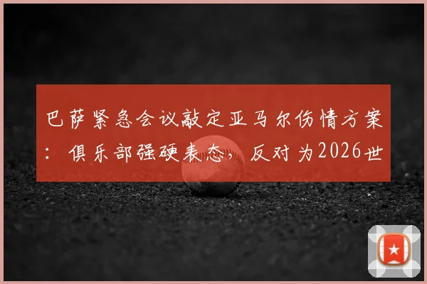 巴萨紧急会议敲定亚马尔伤情方案:俱乐部强硬表态,反对为2026世界杯冒险复出