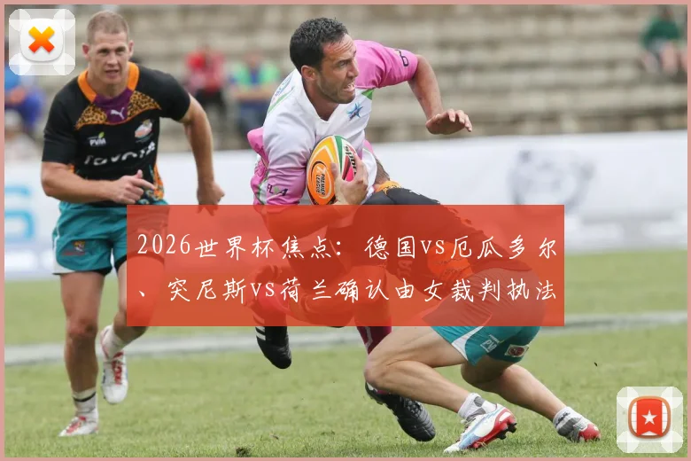 2026世界杯焦点:德国vs厄瓜多尔、突尼斯vs荷兰确认由女裁判执法,盘点知名女主裁及赛事影响