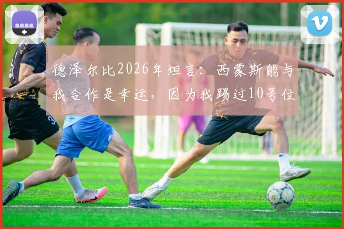 德泽尔比2026年坦言:西蒙斯能与我合作是幸运,因为我踢过10号位,懂得如何指导他