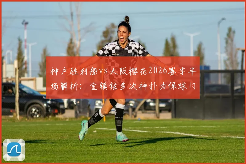 神户胜利船vs大阪樱花2026赛季半场解析:金镇铉多次神扑力保球门不失,战术博弈成平局关键