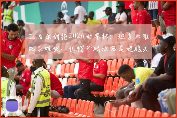 亚马尔剑指2026世界杯:坦言加维纪录难破,但帽子戏法或是超越关键,年轻球员冲击历史榜单分析