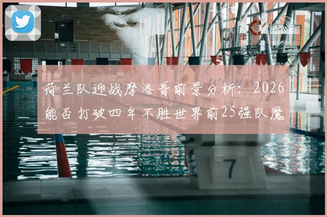 荷兰队迎战摩洛哥前景分析：2026能否打破四年不胜世界前25强队魔咒？