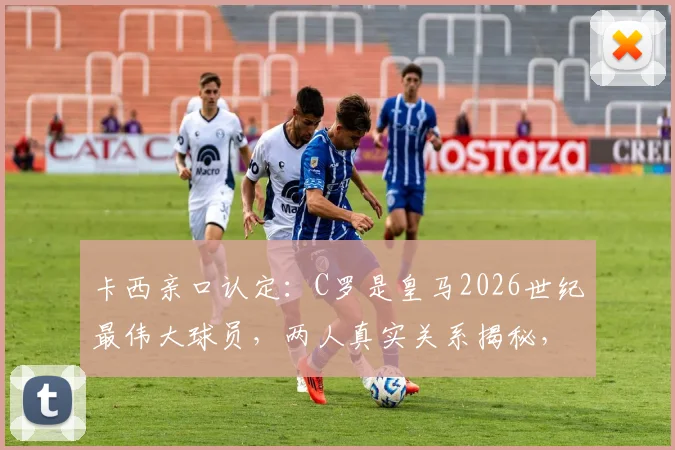 卡西亲口认定:C罗是皇马2026世纪最伟大球员,两人真实关系揭秘,世界杯玩笑背后故事