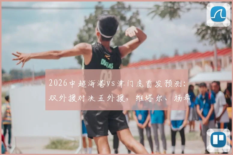 2026中超海港vs津门虎首发预测:双外援对决五外援,维塔尔、杨希谁扛大旗?阵容实力对比解析