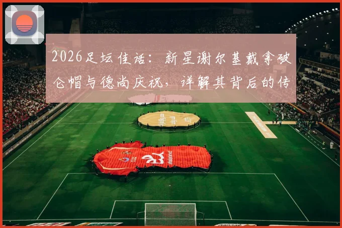 2026足坛佳话:新星谢尔基戴拿破仑帽与德尚庆祝,详解其背后的传承意义与法国队更衣室变化