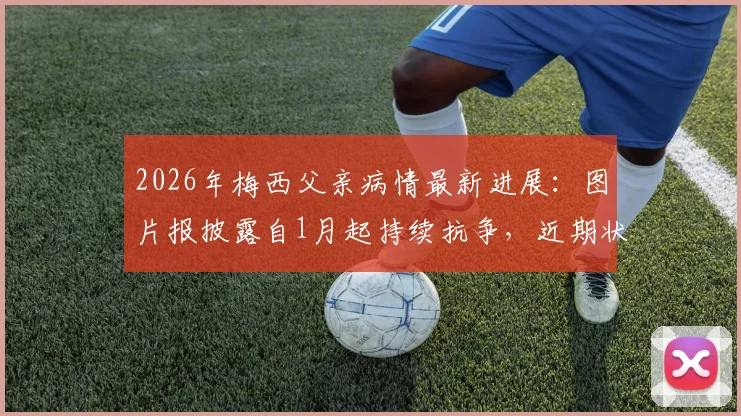 2026年梅西父亲病情最新进展:图片报披露自1月起持续抗争,近期状况引担忧