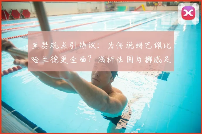 里瑟观点引热议：为何说姆巴佩比哈兰德更全面？浅析法国与挪威足球2026年人才储备差距