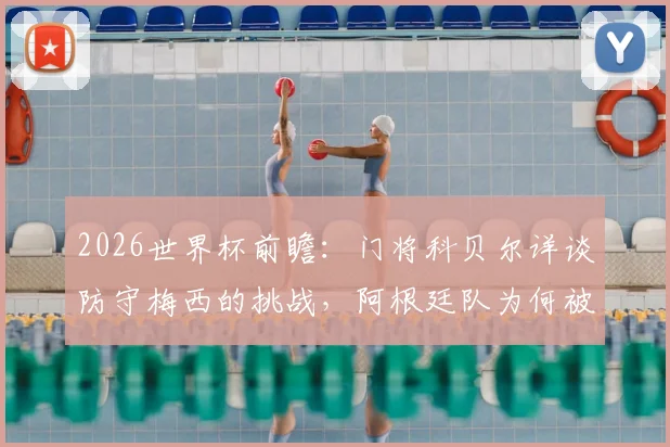 2026世界杯前瞻：门将科贝尔详谈防守梅西的挑战，阿根廷队为何被视为夺冠大热门？