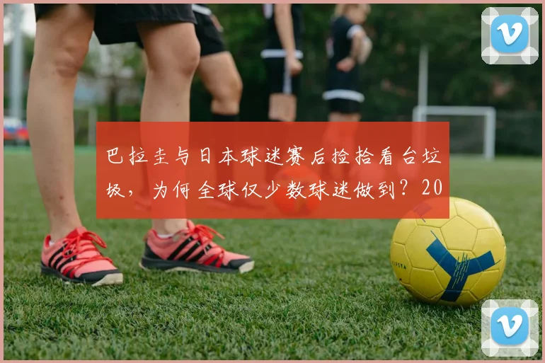 巴拉圭与日本球迷赛后捡拾看台垃圾，为何全球仅少数球迷做到？2026年看球迷素质变迁