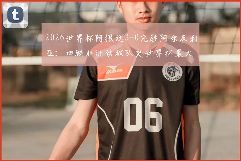 2026世界杯阿根廷3-0完胜阿尔及利亚：回顾非洲劲旅队史世界杯最大比分失利，附全场战况分析与未来展望