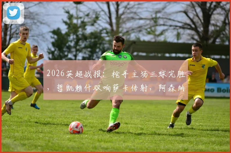 2026英超战报:枪手主场三球完胜,哲凯赖什双响萨卡传射,阿森纳3-0富勒姆全场比赛复盘