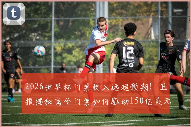 2026世界杯门票收入远超预期！卫报揭秘高价门票如何驱动150亿美元商业成功