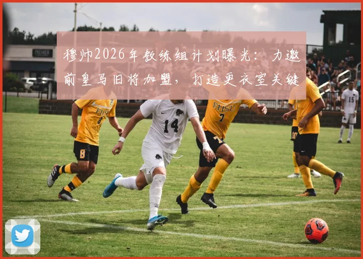 穆帅2026年教练组计划曝光：力邀前皇马旧将加盟，打造更衣室关键桥梁