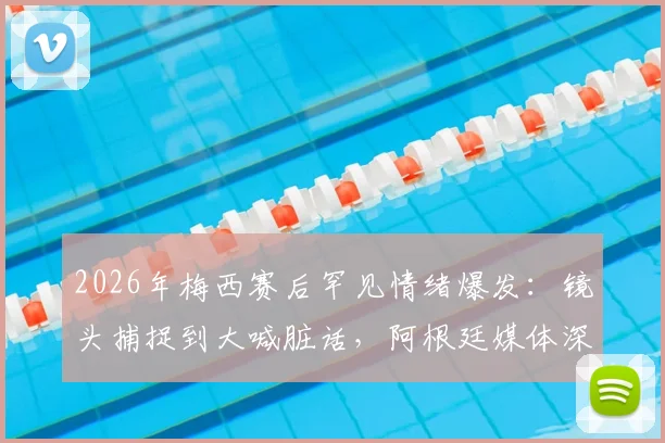 2026年梅西赛后罕见情绪爆发:镜头捕捉到大喊脏话,阿根廷媒体深度解读其压力与释然