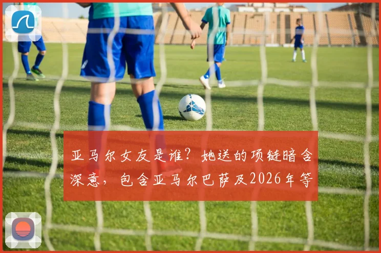 亚马尔女友是谁？她送的项链暗含深意，包含亚马尔巴萨及2026年等四个关键球衣号码