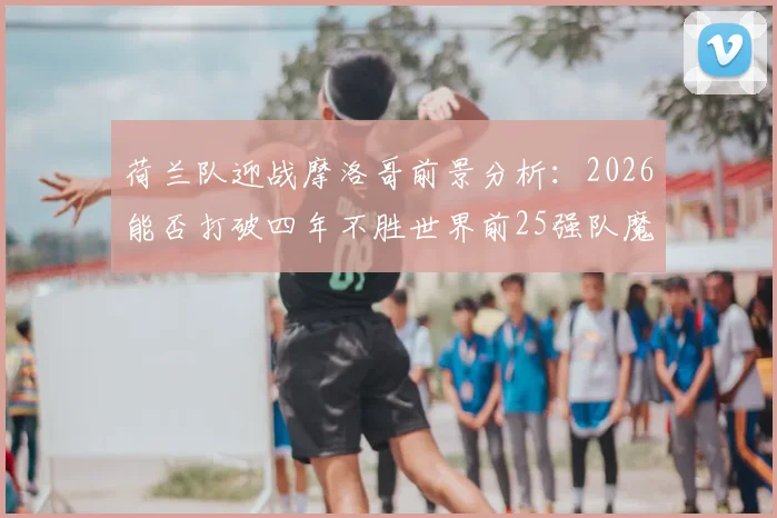荷兰队迎战摩洛哥前景分析:2026能否打破四年不胜世界前25强队魔咒?