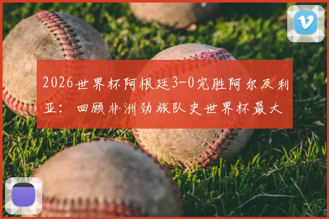 2026世界杯阿根廷3-0完胜阿尔及利亚:回顾非洲劲旅队史世界杯最大比分失利,附全场战况分析与未来展望