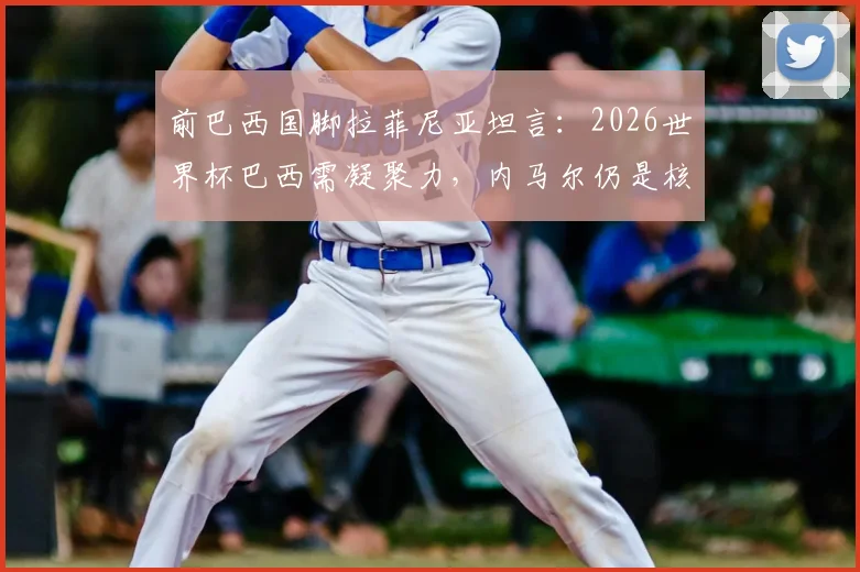前巴西国脚拉菲尼亚坦言：2026世界杯巴西需凝聚力，内马尔仍是核心关键，团队精神如何重振？