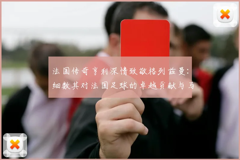 法国传奇亨利深情致敬格列兹曼:细数其对法国足球的卓越贡献与马竞生涯展望