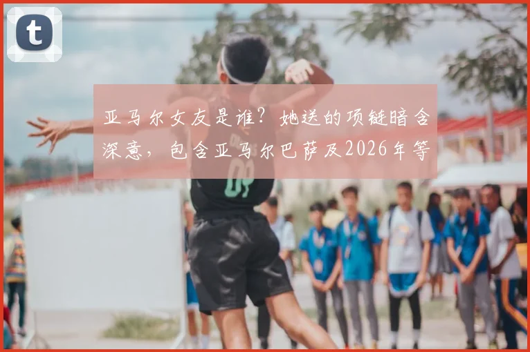 亚马尔女友是谁?她送的项链暗含深意,包含亚马尔巴萨及2026年等四个关键球衣号码