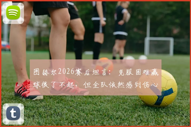 图赫尔2026赛后坦言：克服困难赢球很了不起，但全队依然感到伤心，主帅详解背后原因