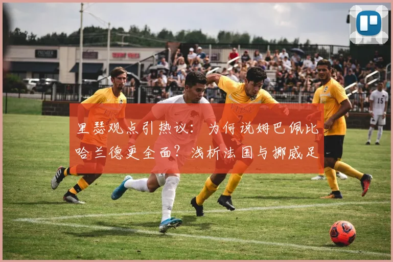 里瑟观点引热议:为何说姆巴佩比哈兰德更全面?浅析法国与挪威足球2026年人才储备差距