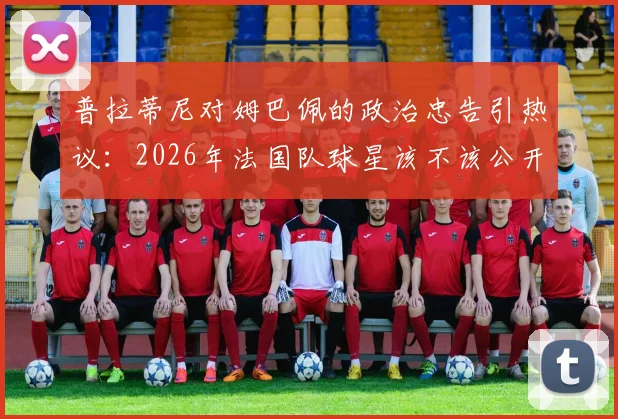 普拉蒂尼对姆巴佩的政治忠告引热议：2026年法国队球星该不该公开表达政治观点？