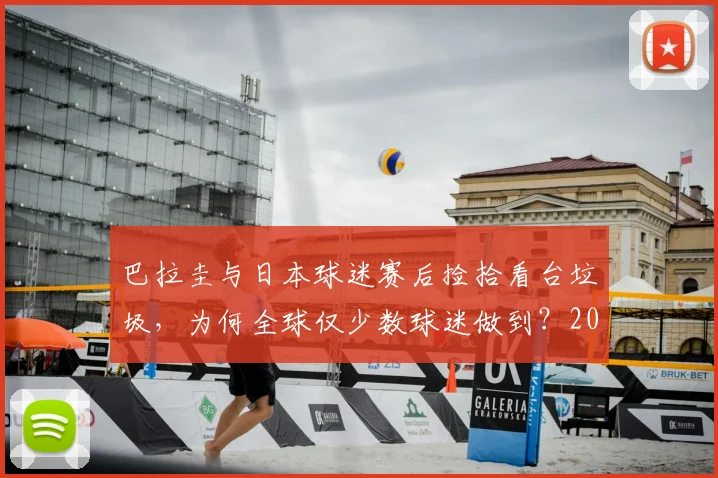 巴拉圭与日本球迷赛后捡拾看台垃圾,为何全球仅少数球迷做到?2026年看球迷素质变迁