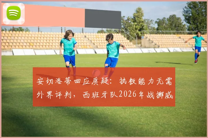 安切洛蒂回应质疑：执教能力无需外界评判，西班牙队2026年战挪威面临巨大挑战
