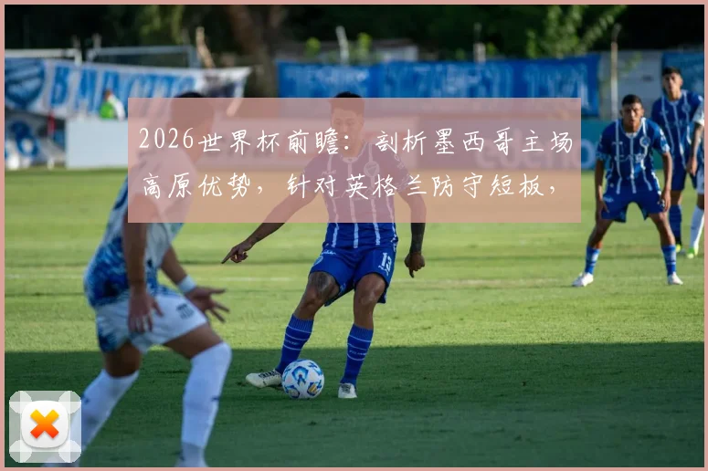 2026世界杯前瞻:剖析墨西哥主场高原优势,针对英格兰防守短板,墨媒看好本土晋级