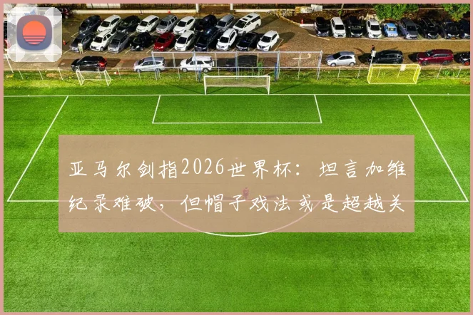 亚马尔剑指2026世界杯：坦言加维纪录难破，但帽子戏法或是超越关键，年轻球员冲击历史榜单分析