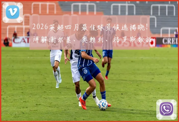 2026英超四月最佳球员候选揭晓!详解谢尔基、奥赖利、格罗斯数据表现,预测最终获奖者