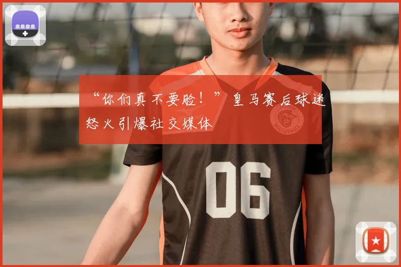“你们真不要脸！”皇马赛后球迷怒火引爆社交媒体