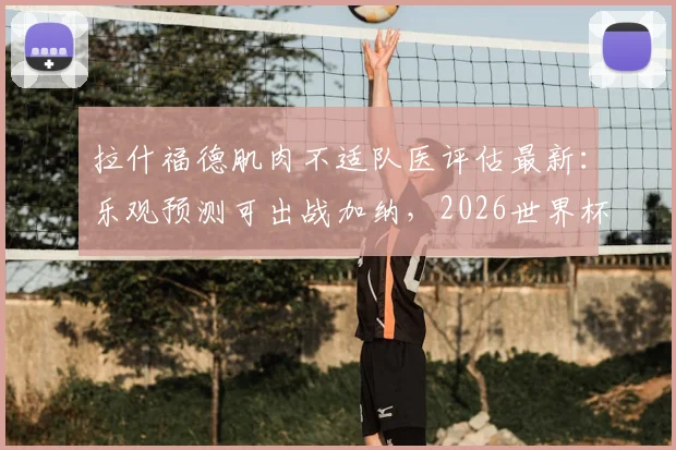 拉什福德肌肉不适队医评估最新：乐观预测可出战加纳，2026世界杯前景分析